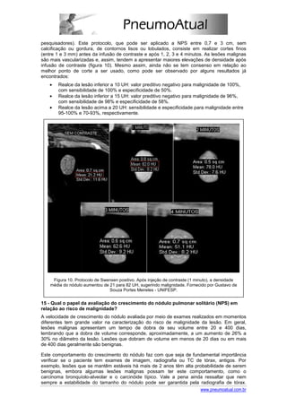 pesquisadores). Este protocolo, que pode ser aplicado a NPS entre 0,7 e 3 cm, sem
calcificação ou gordura, de contornos lisos ou lobulados, consiste em realizar cortes finos
(entre 1 e 3 mm) antes da infusão de contraste e após 1, 2, 3 e 4 minutos. As lesões malignas
são mais vascularizadas e, assim, tendem a apresentar maiores elevações de densidade após
infusão de contraste (figura 10). Mesmo assim, ainda não se tem consenso em relação ao
melhor ponto de corte a ser usado, como pode ser observado por alguns resultados já
encontrados:
   •    Realce da lesão inferior a 10 UH: valor preditivo negativo para malignidade de 100%,
        com sensibilidade de 100% e especificidade de 50%.
   •    Realce da lesão inferior a 15 UH: valor preditivo negativo para malignidade de 96%,
        com sensibilidade de 98% e especificidade de 58%.
   •    Realce da lesão acima a 20 UH: sensibilidade e especificidade para malignidade entre
        95-100% e 70-93%, respectivamente.




     Figura 10. Protocolo de Swensen positivo. Após injeção de contraste (1 minuto), a densidade
    média do nódulo aumentou de 21 para 82 UH, sugerindo malignidade. Fornecido por Gustavo de
                                Souza Portes Meireles - UNIFESP.


15 - Qual o papel da avaliação do crescimento do nódulo pulmonar solitário (NPS) em
relação ao risco de malignidade?
A velocidade de crescimento do nódulo avaliada por meio de exames realizados em momentos
diferentes tem grande valor na caracterização do risco de malignidade da lesão. Em geral,
lesões malignas apresentam um tempo de dobra de seu volume entre 20 e 400 dias,
lembrando que a dobra de volume corresponde, aproximadamente, a um aumento de 26% a
30% no diâmetro da lesão. Lesões que dobram de volume em menos de 20 dias ou em mais
de 400 dias geralmente são benignas.

Este comportamento do crescimento do nódulo faz com que seja de fundamental importância
verificar se o paciente tem exames de imagem, radiografia ou TC de tórax, antigos. Por
exemplo, lesões que se mantêm estáveis há mais de 2 anos têm alta probabilidade de serem
benignas, embora algumas lesões malignas possam ter este comportamento, como o
carcinoma bronquíolo-alveolar e o carcinóide típico. Vale a pena ainda ressaltar que nem
sempre a estabilidade do tamanho do nódulo pode ser garantida pela radiografia de tórax.
                                                                     www.pneumoatual.com.br
 