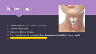 Epidemiología
 Detectados por USG: 20-76% de la población
 La mayoría en mujeres
 En personas de edad avanzada
 Áreas con deficiencia de yodo, antecedente de exposición a radiación de cabeza y cuello
 90-95% de los nódulos tiroideos son benignos
 