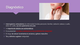 Diagnóstico
 Interrogatorio: antecedente de enfermedad tiroidea personal o familiar, radiación cabeza o cuello,
dolor en cuello, uso de suplementos de yodo
 La mayoría de nódulos son asintomáticos
 Si se presentan en niñez y adolescencia hay posibilidad de malignidad
 El riesgo de cáncer incrementa en ancianos y género masculino
 Tos y disfonía: sugieren malignidad
 