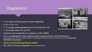 Diagnóstico
 Niveles bajos de TSH se asocian a menos malignidad
 Siempre medir TSH
 Si TSH es baja, realizar gamagrama con I123, medir T4L y T3L
 Si TSH ES alta: medir T4L y anti TPO
 Calcitonina: útil en pacientes con sospecha de CMT o MEN2
 Datos de malignidad por USG: estructura sólida, ausencia de halo, microcalcificaciones,
vascularización central, nódulo solitario, heterogeneidad, forma más alta que ancha, ausencia de
elasticidad, hipoecoicos
 USG es el más sensible para detectar nódulos
 TAC y RM: En casos de compresión de vías respiratorias
 