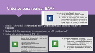 Criterios para realizar BAAF
 Nódulos <5mm deben ser monitoreados con USG independiente de su apariencia, no deben ser
biopsiados
 Nodulos de 5-10mm asociados a signos sospechosos por USG considerar BAAF
 Realizar USG a incidelantomas de TAC y RM
 