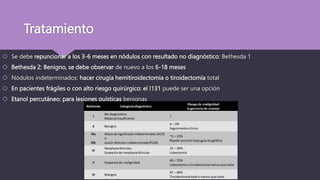 Tratamiento
 Se debe repuncionar a los 3-6 meses en nódulos con resultado no diagnóstico: Bethesda 1
 Bethesda 2: Benigno, se debe observar de nuevo a los 6-18 meses
 Nódulos indeterminados: hacer cirugía hemitiroidectomia o tiroidectomía total
 En pacientes frágiles o con alto riesgo quirúrgico: el I131 puede ser una opción
 Etanol percutáneo: para lesiones quísticas benignas
 