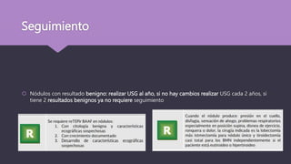 Seguimiento
 Nódulos con resultado benigno: realizar USG al año, si no hay cambios realizar USG cada 2 años, si
tiene 2 resultados benignos ya no requiere seguimiento
 
