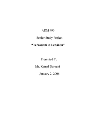 ADM 490

   Senior Study Project

“Terrorism in Lebanon”



      Presented To

  Mr. Kamal Darouni

     January 2, 2006
 