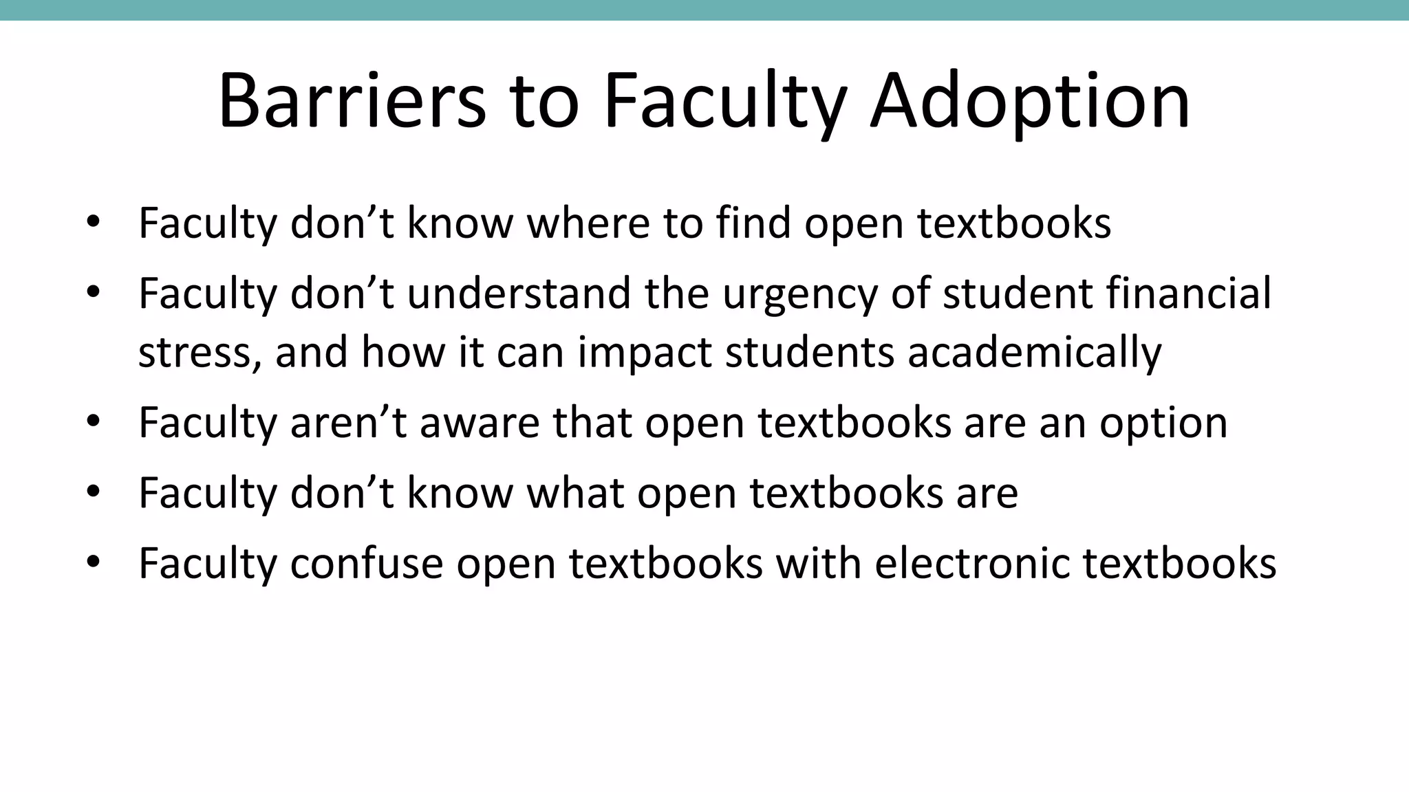 Barriers to Faculty Adoption
• Faculty don’t know where to find open textbooks
• Faculty don’t understand the urgency of student financial
stress, and how it can impact students academically
• Faculty aren’t aware that open textbooks are an option
• Faculty don’t know what open textbooks are
• Faculty confuse open textbooks with electronic textbooks
 