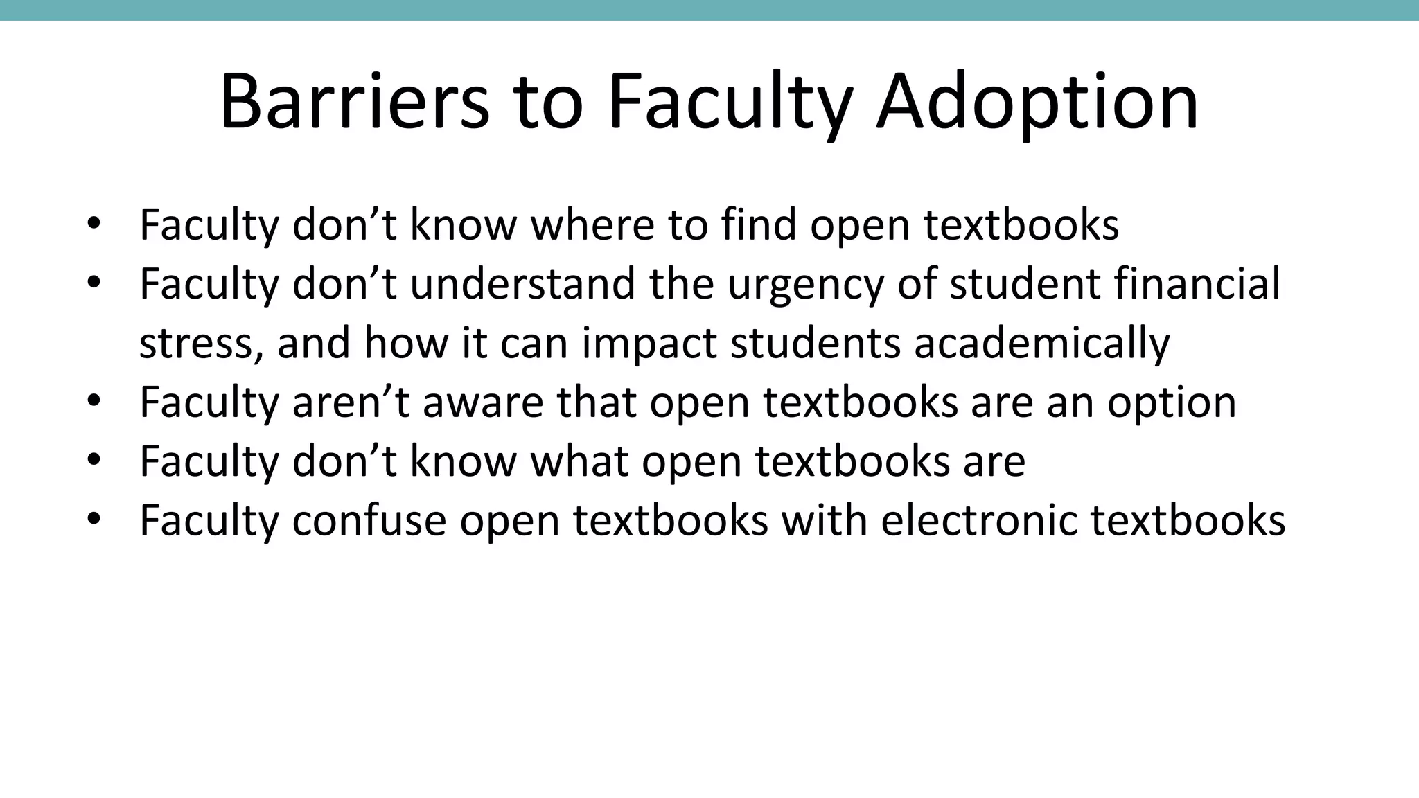 Barriers to Faculty Adoption
• Faculty don’t know where to find open textbooks
• Faculty don’t understand the urgency of student financial
stress, and how it can impact students academically
• Faculty aren’t aware that open textbooks are an option
• Faculty don’t know what open textbooks are
• Faculty confuse open textbooks with electronic textbooks
 