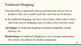 Traditional Shopping:
It has the ability to physically choose and check out what an item or
product is like, how would it look like, and what are its features.
In the traditional shopping, one has to leave home, either walk or take a
ride to the store or shopping center in order to buy what one wants.
Advantages of traditional shopping are product tangibility, instant
delivery, etc.
Disadvantages of traditional shopping are lack of proper information,
less variety, less choices for product comparison.
10
 