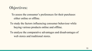 Objectives:
To assess the consumer’s preferences for their purchases
either online or offline.
To study the factors influencing consumer behaviour while
buying various products online and offline.
To analyse the comparative advantages and disadvantages of
web stores and traditional stores.
13
 