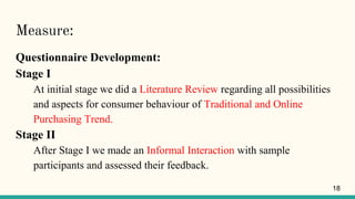 Measure:
Questionnaire Development:
Stage I
At initial stage we did a Literature Review regarding all possibilities
and aspects for consumer behaviour of Traditional and Online
Purchasing Trend.
Stage II
After Stage I we made an Informal Interaction with sample
participants and assessed their feedback.
18
 