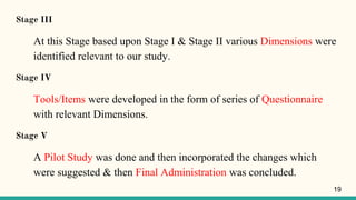 Stage III
At this Stage based upon Stage I & Stage II various Dimensions were
identified relevant to our study.
Stage IV
Tools/Items were developed in the form of series of Questionnaire
with relevant Dimensions.
Stage V
A Pilot Study was done and then incorporated the changes which
were suggested & then Final Administration was concluded.
19
 