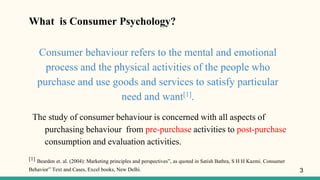 What is Consumer Psychology?
Consumer behaviour refers to the mental and emotional
process and the physical activities of the people who
purchase and use goods and services to satisfy particular
need and want[1].
The study of consumer behaviour is concerned with all aspects of
purchasing behaviour from pre-purchase activities to post-purchase
consumption and evaluation activities.
[1] Bearden et. al. (2004): Marketing principles and perspectives”, as quoted in Satish Bathra, S H H Kazmi. Consumer
Behavior” Text and Cases, Excel books, New Delhi. 3
 