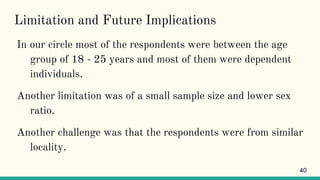 Limitation and Future Implications
In our circle most of the respondents were between the age
group of 18 - 25 years and most of them were dependent
individuals.
Another limitation was of a small sample size and lower sex
ratio.
Another challenge was that the respondents were from similar
locality.
40
 