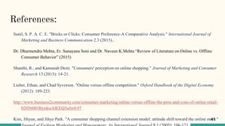 References:
Sunil, S. P. A. C. E. "Bricks or Clicks: Consumer Preference-A Comparative Analysis." International Journal of
Marketing and Business Communication 2.3 (2015)..
Dr. Dharmendra Mehta, Er. Sunayana Soni and Dr. Naveen K.Mehta “Review of Literature on Online vs. Offline
Consumer Behavior” (2015)
Shanthi, R., and Kannaiah Desti. "Consumers' perception on online shopping." Journal of Marketing and Consumer
Research 13 (2015): 14-21.
Lieber, Ethan, and Chad Syverson. "Online versus offline competition." Oxford Handbook of the Digital Economy
(2012): 189-223.
http://www.business2community.com/consumer-marketing/online-versus-offline-the-pros-and-cons-of-online-retail-
0205608#ByrdosAIEEQ3uJw0.97
Kim, Jihyun, and Jihye Park. "A consumer shopping channel extension model: attitude shift toward the online store."41
 
