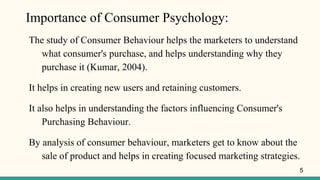 Importance of Consumer Psychology:
The study of Consumer Behaviour helps the marketers to understand
what consumer's purchase, and helps understanding why they
purchase it (Kumar, 2004).
It helps in creating new users and retaining customers.
It also helps in understanding the factors influencing Consumer's
Purchasing Behaviour.
By analysis of consumer behaviour, marketers get to know about the
sale of product and helps in creating focused marketing strategies.
5
 