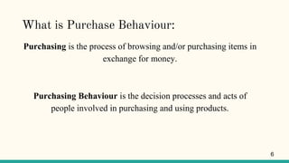 What is Purchase Behaviour:
Purchasing is the process of browsing and/or purchasing items in
exchange for money.
Purchasing Behaviour is the decision processes and acts of
people involved in purchasing and using products.
6
 
