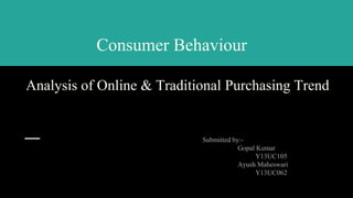 Consumer Behaviour
Analysis of Online & Traditional Purchasing Trend
Submitted by:-
Gopal Kumar
Y13UC105
Ayush Maheswari
Y13UC062
1
 