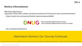 © 2018 IBM Corporation - IBM Collaboration Solutions
IBM Think 2018 Session
„Deep Dive: What‘s New in Notes, Sametime and Verse On-Premises for Users and Administrators“
 https://myibm.ibm.com/events/think/all-sessions/session/8640A
Weitere Informationen
http://dnug.de/category/news-der-ibm/
http://dnug.de/category/thomas-zeizels-icts-blog/
 ibm.com/DestinationDomino
 