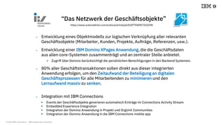 © 2018 IBM Corporation - IBM Collaboration Solutions
“Das Netzwerk der Geschäftsobjekte”
 Entwicklung eines Objektmodells zur logischen Verknüpfung aller relevanten
Geschäftsobjekte (Mitarbeiter, Kunden, Projekte, Aufträge, Referenzen, usw.).
 Entwicklung einer IBM Domino XPages Anwendung, die die Geschäftsdaten
aus allen core-Systemen zusammenträgt und an zentraler Stelle anbietet.
 Zugriff über Domino berücksichtigt die persönlichen Berechtigungen in den Backend Systemen.
 80% aller Geschäftstransaktionen sollen direkt aus dieser integrierten
Anwendung erfolgen, um den Zeitaufwand der Beteiligung an digitalen
Geschäftsprozessen für alle Mitarbeitenden zu minimieren und den
Lernaufwand massiv zu senken.
 Integration mit IBM Connections
 Events der Geschäftsobjekte generieren automatisch Einträge im Connections Activity Stream
 Embedded Experience Integration
 Integration der Domino Anwendung in Projekt und OrgUnit Communities
 Integration der Domino Anwendung in die IBM Connections mobile app
https://www.sciencedirect.com/science/article/pii/S1877050917323190
 