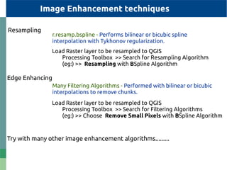 Resampling
Load Raster layer to be resampled to QGIS
Processing Toolbox >> Search for Resampling Algorithm
(eg:) >> Resampling with BSpline Algorithm
r.resamp.bspline - Performs bilinear or bicubic spline
interpolation with Tykhonov regularization.
Image Enhancement techniques
Edge Enhancing
Load Raster layer to be resampled to QGIS
Processing Toolbox >> Search for Filtering Algorithms
(eg:) >> Choose Remove Small Pixels with BSpline Algorithm
Many Filtering Algorithms - Performed with bilinear or bicubic
interpolations to remove chunks.
Try with many other image enhancement algorithms.........
 