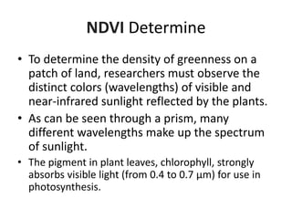 NDVI Determine
• To determine the density of greenness on a
patch of land, researchers must observe the
distinct colors (wavelengths) of visible and
near-infrared sunlight reflected by the plants.
• As can be seen through a prism, many
different wavelengths make up the spectrum
of sunlight.
• The pigment in plant leaves, chlorophyll, strongly
absorbs visible light (from 0.4 to 0.7 µm) for use in
photosynthesis.
 