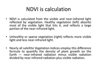 NDVI is calculation
• NDVI is calculated from the visible and near-infrared light
reflected by vegetation. Healthy vegetation (left) absorbs
most of the visible light that hits it, and reflects a large
portion of the near-infrared light.
• Unhealthy or sparse vegetation (right) reflects more visible
light and less near-infrared light.
• Nearly all satellite Vegetation Indices employ this difference
formula to quantify the density of plant growth on the
Earth — near-infrared radiation minus visible radiation
divided by near-infrared radiation plus visible radiation.
 