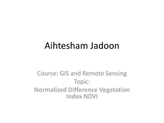 Aihtesham Jadoon
Course: GIS and Remote Sensing
Topic:
Normalized Difference Vegetation
Index NDVI
 