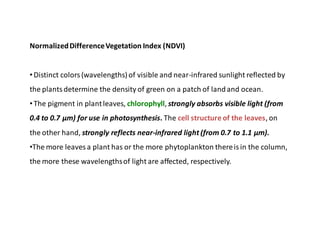 NormalizedDifferenceVegetation Index (NDVI)
•Distinct colors(wavelengths) of visible and near-infrared sunlight reflected by
the plantsdetermine the density of green on a patch of landand ocean.
•The pigment in plantleaves, chlorophyll, strongly absorbs visible light (from
0.4 to 0.7 μm) for use in photosynthesis. The cell structure of the leaves, on
the other hand, strongly reflects near-infrared light (from 0.7 to 1.1 μm).
•The more leaves a plant has or the more phytoplankton thereisin the column,
the more these wavelengthsof light are affected, respectively.
 