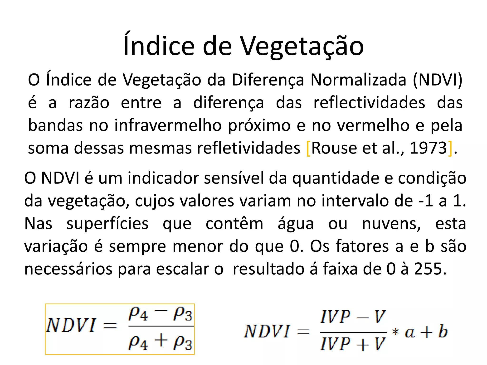Índice de Vegetação
O Índice de Vegetação da Diferença Normalizada (NDVI)
é a razão entre a diferença das reflectividades das
bandas no infravermelho próximo e no vermelho e pela
soma dessas mesmas refletividades [Rouse et al., 1973].
O NDVI é um indicador sensível da quantidade e condição
da vegetação, cujos valores variam no intervalo de -1 a 1.
Nas superfícies que contêm água ou nuvens, esta
variação é sempre menor do que 0. Os fatores a e b são
necessários para escalar o resultado á faixa de 0 à 255.
 