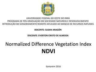 Normalized Difference Vegetation Index
NDVI
UNIVERSIDADE FEDERAL DO OESTE DO PARÁ
PROGRAMA DE PÓS-GRADUAÇÃO EM SOCIEDADE NATUREZA E DESENVOLVIMENTO
INTRODUÇÃO DO SENSORIAMENTO REMOTO APLICADO AO MANEJO DE RECURSOS NATURAIS
DOCENTE: SUSAN ARAGÓN
DISCENTE: EVERTON CRISTO DE ALMEIDA
Santarém 2016
 