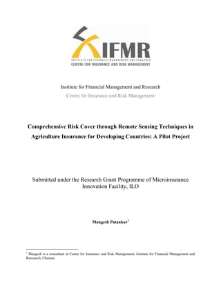 Institute for Financial Management and Research<br />Centre for Insurance and Risk Management<br />Comprehensive Risk Cover through Remote Sensing Techniques in Agriculture Insurance for Developing Countries: A Pilot Project<br />Submitted under the Research Grant Programme of Microinsurance Innovation Facility, ILO<br />Mangesh Patankar<br />Acknowledgement<br />This one and a half year long study has received numerous contributions from several people associated with it in its various stages. It is a pleasure to convey my gratitude to them in this humble acknowledgement.<br />Firstly, I wish to thank the ILO Microinsurance Innovation Facility (MIF) and IFMR Trust for their financial support to this effort, and Rupalee Ruchismita, Executive Director, CIRM for providing me the opportunity to undertake this research study.<br />I am thankful to Prof. Stephan Klasen of the University of Göttingen and Michal Matul of MIF for their constant support in the capacity of advisor and funding coordinator respectively for this study. Furthermore I would like to thank Alok Shukla, Agriculture Team Leader at CIRM for his technical contribution in the space of product designing; Tatiana Goetghebuer of Namur University for putting me in touch with the reviewers; Sarthak Gaurav of Indira Gandhi Institute of Development Research for his comments; and Mosharaf Hussain of Xavier Institute of Management, Bhubaneshwar for his contribution during his internship.<br />I am indebted to all my colleagues at CIRM for their active support. Particularly I owe it to Raghuram, Anupama James, Dr. Anupama Sharma, Ashutosh Shekhar, Clemence Tatin-Jaleran, Janani and Mary Ann for their help in data analysis, designing, and documentation.<br />I am grateful to the IFFCO Tokio General Insurance Company directors and staff and in particular, K Gopinath and Kunal Soni for their continuous encouragement. This research would not have been possible without valuable academic insights from Ajaykumar Tannirkulam and Amy Mowl of the Centre for Microfinance, and C. Vijayalakshmi of Inner Worlds from within the IFMR Ecosystem. I am grateful to them. A special note of thanks goes to Akshai Abraham from the Centre for Development Finance and the employees of PAN Networks India for their contributions in the area of GIS.<br />Words fail me when I express my appreciation for all the villagers, surveyors and IFFCO and PACS staff of the project areas. They took out valuable time from their busy schedules and gave their insights during numerous PRAs and surveys. Without their involvement, we would not have gained the knowledge that we have today.<br />Finally, I thank the numerous others who have supported this project, but could not be named here. The limitations of this space do not in any way undermine the importance of their contribution to this study.<br />Mangesh Patankar<br />Centre for Insurance and Risk Management<br />Abbreviations<br />AIC: Agriculture Insurance Company <br />CCE:  Crop Cutting Experience<br />CCIS: Comprehensive Crop Insurance Scheme<br />CIRM:Centre for Insurance and Risk Management<br />FGD: Focus Group Discussion<br />GIS: Geographic Information System<br />IFFCO:Indian Farmers Fertilizers Company Limited<br />IFMR:Institute for Financial Management and Research<br />ILO:International Labour Organization<br />IMD:India Meteorological Department<br />ISRO: Indian Space Research Organization<br />ITGI:IFFCO Tokio General Insurance<br />MSP: Minimum Support Price<br />NASA:National Aeronautic Space Agency<br />NAIS: National Agriculture Insurance Scheme<br />NDVI: Normalized Difference Vegetative Index<br />NGO:Non Government Organization<br />NIR: Near Infrared<br />NRSC: National Remote Sensing Centre<br />PACS: Primary Agriculture Cooperative Societies<br />PRA: Participatory Rural Appraisal<br />PMGSY: Pradhan Mantri Gram Sadak Yajona<br />RRB:Regional Rural Bank<br />RoC:Return on Capital<br />SC: Schedule Caste<br />SHG: Self Help Group<br />ST: Schedule Tribe<br />VaR:Value at Risk<br />Executive Summary<br />Like in most other developing economies, the agriculture industry in India is characterized by a weather-dependent production system. The current mechanisms of tackling production risks through the transfer of financial risk include area yield insurance and weather insurance. It is believed that these index based schemes are much more efficient than the earlier indemnity based insurance scheme. However, both area yield as well as weather index insurance implementers face the huge challenge of the inherent basis risk involved in these mechanisms. It not only makes these schemes unpopular among farmers but also pose a serious threat to the growth of the agriculture insurance sector in the long term.. Products based on remote sensing data could be useful in addressing the basis risk, but a systematic study on piloting such products to understand the issues has seldom been undertaken. This study tries to address that gap. By testing a satellite based vegetation index cover and by assessing the distribution experiences, we try to understand the critical issues in offering such products in remote rural areas.<br />The objectives for this study included developing a composite insurance product based on NDVI and weather indices through a participatory approach; testing the yield loss estimation accuracy of such a product; and understanding people’s perceptions about the performance of the product. We chose a non-experimental research design and offered the product commercially without popular treatments like issuing of discount coupons. To gain the maximum possible knowledge from the study, the product was offered in regions with great variations in their demographic and geographical characteristics. While one product was offered in five tribal villages of Northern Chhattisgarh, another was offered in an irrigated belt of North-West Andhra Pradesh. Both of these insurance schemes were designed for the paddy yield of the Kharif (South-West monsoon) season, and were specifically customized for the regions. Although there was a plan to cover two more sets of villages in other districts of the states, it was abandoned due to various reasons.<br />The study was divided into three phases. The first phase involved analyzing the needs of the farmers in the respective areas and understanding their preferences on critical features of index based insurance like price, strikes and sum insured through participatory approaches like PRAs and surveys. From the results of this phase, we realized that a village level claim settlement process would be essential to tackle with the issue of basis risk. In the second phase we designed a composite index based product using the inputs from the first phase and made it commercially available. We also designed a claim calculation methodology that can be used to calculate crop insurance indemnities at the village level based on the state of vegetation as ‘seen’ by the satellites, and rainfall measured by the nearest weather stations. In the third phase we tried to see the overall response to the product through Focus Group Discussions with the farmers in the project area, and through household level questionnaire based surveys. However, due to the low sales volumes, the statistical validity of the quantitative study is weak. Nevertheless, the inputs gathered from farmers during the post claims discussion, and the data collected from the limited survey are in sync with the findings from previous studies in the space of weather index insurance conducted in India. A strong positive relationship was found between the uptake of insurance and being Above Poverty Line (APL), subject to the buyer having heard about the insurer earlier, having understood the concept of insurance correctly, and having a close friend who has availed of the insurance scheme. To our dismay, very few farmers understood that the product was based on an aerial survey through satellites. Despite this, most farmers in the Chhattisgarh region were ready to purchase the product for the next season due to the positive payouts received during the pilot. The index customized for the Chhattisgarh region was found to be a better estimator of yield loss than that in Andhra Pradesh.<br />The uniqueness of the product designed for this study lies in the biggest promise it makes – i.e., village level claim settlement. Further it should be noted that to our knowledge this is the first scheme in India where NDVI and rainfall index were combined. But it should be kept in mind that the product is based on a simple linear regression analysis and could be much more accurate if non-linearity is incorporated. Thus a much better version of the product could be designed if the remote sensing data is validated through crop cutting experiments on the ground for the crops under study. However this process involves huge costs, which, in our opinion no private insurer would be ready to bear. Further, costs involved in village level mapping of remote sensing data could affect the commercial viability of such products unless a huge market is tapped and the calculation process is optimized. The Government of India has already been utilizing satellite imagery for annual agriculture production estimation at a macro level. If this information is disaggregated at the micro level and is made available for supporting the scale-up of such insurance pilots, a sustainable Public-Private-Partnership model could be established in the Indian agriculture insurance sector. In fact it is a great coincidence that an announcement from the Government of India expressing interest to implement Modified National Agriculture Insurance Scheme (which would essentially be based on composite index involving remote sensing data) comes at the time of the culmination of this study.<br />Contents<br /> TOC  quot;
1-3quot;
    1Introduction PAGEREF _Toc273547010  10<br />2Current Indian crop insurance scenario PAGEREF _Toc273547011  11<br />2.1.1National Agriculture Insurance Scheme (NAIS) PAGEREF _Toc273547012  11<br />2.1.2Weather Insurance PAGEREF _Toc273547013  11<br />3Application of remote sensing in crop insurance PAGEREF _Toc273547014  13<br />3.1Vegetation indices PAGEREF _Toc273547015  13<br />3.2Review of literature on index based covers in developing countries PAGEREF _Toc273547016  14<br />4Project description PAGEREF _Toc273547017  17<br />4.1Objectives PAGEREF _Toc273547018  17<br />4.2Project area PAGEREF _Toc273547019  18<br />4.2.1Geography PAGEREF _Toc273547020  18<br />4.2.2Agro climatic features PAGEREF _Toc273547021  19<br />5Pre-implementation phase PAGEREF _Toc273547022  20<br />5.1Study Villages PAGEREF _Toc273547023  20<br />5.2Findings PAGEREF _Toc273547024  21<br />5.3Limitations PAGEREF _Toc273547025  30<br />6Product phase PAGEREF _Toc273547026  31<br />6.1.1Product features PAGEREF _Toc273547027  31<br />6.1.2Data analysis PAGEREF _Toc273547028  34<br />6.1.3Process designing PAGEREF _Toc273547029  37<br />6.1.4Limitations of the product PAGEREF _Toc273547030  40<br />7Post-implementation phase PAGEREF _Toc273547031  41<br />7.1Qualitative sub phase PAGEREF _Toc273547032  41<br />7.2Quantitative sub phase PAGEREF _Toc273547033  41<br />7.3Limitations PAGEREF _Toc273547034  42<br />8Outcomes PAGEREF _Toc273547035  42<br />8.1Accuracy PAGEREF _Toc273547036  43<br />8.2Analysis of uptake PAGEREF _Toc273547037  43<br />9Way Forward PAGEREF _Toc273547038  47<br />References PAGEREF _Toc273547039  50<br />Annexure 1: Household survey data – Some key parameters PAGEREF _Toc273547040  53<br />Appendix 2 – Brochure and poster for Nizamabad PAGEREF _Toc273547041  60<br />Appendix 3 – Claims certificate template for Surguja PAGEREF _Toc273547042  62<br />Annexure 4: Overview of the offered products PAGEREF _Toc273547043  63<br />Annexure 5: An overview of the historical and current agriculture insurance products in India PAGEREF _Toc273547044  68<br />List of Tables TOC    quot;
Tablequot;
 <br />Table 1: Examples of NDVI based insurance PAGEREF _Toc273547366  16<br />Table 2: Area profile of the selected districts PAGEREF _Toc273547367  19<br />Table 3: Details of historical rainfall data for the project sites PAGEREF _Toc273547368  33<br />Table 4: Outputs of the yield prediction models for NDVI-weather product - Surguja PAGEREF _Toc273547369  35<br />Table 5: Anomalies in the data of Baikunthpur weather station of Koriya district PAGEREF _Toc273547370  36<br />Table 6: Disasters faced by the households PAGEREF _Toc273547371  54<br />Table 7: Ex-ante strategy employed by the farmers PAGEREF _Toc273547372  54<br />Table 8: Ex-post strategy employed by the farmers PAGEREF _Toc273547373  55<br />Table 9: Need for the product PAGEREF _Toc273547374  56<br />Table 10: Willingness to buy PAGEREF _Toc273547375  56<br />Table 11: Willingness to buy in the next season in case of no payouts PAGEREF _Toc273547376  56<br />Table 12: Preferred information point in Chhattisgarh PAGEREF _Toc273547377  57<br />Table 13: Preferred information point in Andhra Pradesh PAGEREF _Toc273547378  57<br />Table 14: Preferred purchase point in Chhattisgarh PAGEREF _Toc273547379  57<br />Table 15: Preferred purchase point in Andhra Pradesh PAGEREF _Toc273547380  58<br />Table 16: Post implementation surveys – Gamma analysis PAGEREF _Toc273547381  58<br />Table 17: Products offered across two states PAGEREF _Toc273547382  63<br />Table 18: Product designing for Surguja PAGEREF _Toc273547383  64<br />Table 19: Surguja – Proposed weather insurance policy for Ambikapur tehsil PAGEREF _Toc273547384  65<br />Table 20: Nizamabad – Proposed Kotagiri weather insurance policy for Nizamabad PAGEREF _Toc273547385  66<br />Table 21: Nizamabad – Proposed Morthad weather insurance policy for Nizamabad PAGEREF _Toc273547386  67<br />Table 22: Agricultural insurance in India – Chronology PAGEREF _Toc273547387  68<br />List of Images<br /> TOC    quot;
Imagequot;
 Image 1: Project locations PAGEREF _Toc266887274  15<br />Image 2: NDVI data resolution PAGEREF _Toc266887275  29<br />Image 3: Process of claim calculation PAGEREF _Toc266887276  34<br />Image 4: Accuracy analysis PAGEREF _Toc266887277  39<br />Image 5: Ratings given by customers PAGEREF _Toc266887278  42<br />Image 6: Brochure for Kothagiri region of Nizamabad PAGEREF _Toc266887279  55<br />Image 7: Poster design for Kothagiri region of Nizamabad PAGEREF _Toc266887280  56<br />Image 8: Certificate template PAGEREF _Toc266887281  57<br />Image 9: Sample sheet of comparison of images given with the certificate PAGEREF _Toc266887282  57<br />Introduction<br />With only 52% of the cultivable land being irrigated, a considerable portion of the Indian agriculture sector is dependent on highly erratic monsoons. Weather variations have historically had a calamitous impact on agriculture production. Such unpredictability restricts the agriculture sector players (individuals, corporate agencies, cooperatives, etc.) from planning ambitious ventures, and it limits their activities to irrigated geographies (or to areas with less weather variations, or those with sophisticated risk reduction infrastructure).<br />Since a majority of households in the lowest income quintile are dependent on agriculture, and as the agriculture sector is exposed to various risks, a reliable risk management system would be an important catalyst for the wide spread agri-value chain based models in India. Even the National Agriculture Policy of India (2000) says that “An endeavour will be made to provide a package insurance policy for the farmers - right from the sowing of crops to post harvest operations including market fluctuation in the price in the agriculture policy”. In this paper, we describe our experiences of launching a satellite data based crop insurance scheme as an effort towards having better risk management systems in place. We discuss the experiences we had with various stakeholders for understanding the uptake issues, and in developing an index based agriculture insurance product using satellite imagery. We also discuss the potential accuracy of such products in comparison with the prevalent weather insurance products. Due to the very nature of the pilot, the discussion is specific to the Indian context. But we hope that the learning will prove useful for similar efforts in developing countries across the world.<br />The various sections in this report discuss the drawbacks of traditional crop insurance in India, the fundamentals of vegetative indices, the broad goals of the project, and methodologies to achieve them. The key outcomes of the effort and the way forward are also discussed.<br />Current Indian crop insurance scenario<br />The Government of India has been funding the Indian agriculture sector by many ex-post measures like declaring support price for agriculture production, distributing drought relief packages etc. in case of natural catastrophes. Also, crop insurance – which is an ex-ante mechanism – has existed in India for the past 36 years, and has grown substantially in terms of area covered and perils insured.  An account of various insurance schemes implemented in India till date is given in Annexure 5 of this report. Before discussing the pilot insurance product – which is the central topic of this paper - it would be appropriate to first understand why such a scheme is needed at all. Hence we first discuss the challenges in the major agriculture insurance schemes in India currently, i.e. NAIS and weather insurance schemes.<br />National Agriculture Insurance Scheme (NAIS)<br />A lot has already been said about the limitations of area yield index insurance approach in various studies. NAIS depends largely on area yield index method for indemnity assessment, except for localized events like hailstorms. The main drawback of this scheme is the fact that the settlement of claims happen through a manual process called Crop Cutting Experiments (CCE) where yield measurements of sample plots need to be done. It is easy to influence and tamper with the results of such experiments. As a result, a few states have been benefiting a lot from this scheme, and might continue to do so. The process of CCE itself is cumbersome and involves huge administrative costs. Also, it might not always be possible to identify good representative sample plots for CCEs. Many times, if the crops are exotic, the population plots themselves could be very small in number, causing a possibility of skewed results. Further, compiling the results of CCEs could be a lengthy procedure and hence the settlement of claims is time consuming. There are instances of settlements being delayed for up to two years.<br />Weather Insurance<br />As a result of the above described problems in the NAIS, Indian insurers had been looking for an alternative solution which was found in the form of weather index based insurance schemes. In 2003, ICICI Lombard launched the first weather insurance policy in India. Consequently, ITGI and AIC also started to underwrite such policies. It should be noted that claim settlement in weather contracts are based on the parameters recorded at the respective weather station. Due to this point based nature of weather index insurance, it is essential to have a large number of weather stations for a large area of contract. In reality, poor weather infrastructure has been one of the biggest issues in developing weather insurance contracts in India, as in other developing countries. The density of weather stations in India is low with few private players active in this business. Most of the older weather stations are owned by public institutions. Though many of them are automated now, most of the historical data has been collected through a manual process and is in the form of hard copies. This gives rise to issues like missing data, inaccuracies, etc. Further, some publicly owned weather stations are not capable of recording parameters beyond rainfall. This restricts insurers from designing better indices comprising of parameters like temperature, sunlight, frost, humidity, etc.<br />When we discuss insufficient weather infrastructure, a discussion on basis risk is inevitable. Basis risk relates to the difference between loss estimation and actual loss. It arises due to two reasons – firstly due to insufficient correlation between modeled weather indices and actual loss, and then due to the distance of the affected farm from the actual weather station. Unless other factors like soil type, inclination of the land, etc. are considered, the first issue cannot be resolved. With regards to the second issue, a thumb rule followed in the industry is that good weather contracts can be written for places which are within a 20 km radius of a weather station. However, there are many instances where weather contracts are written neglecting this rule. Further, in many places, due to unavailability of older data, pricing of the contract is done as per readings taken from the nearest old weather station, and claim settlement is done based on data from the new weather station. To take into account potential inconsistencies in such contracts, insurers and reinsurers end up hiking their prices by adding up loading. This ultimately affects affordability of weather insurance products – the customers of which are usually from the farming community, mostly owning only a few acres of land.<br />It should be noted that in weather index insurance, assessment of weather – which is an agri-input – is done whereas in area yield index insurance assessment of output is carried out. The potential basis risk in area yield insurance can be much lower if the sampling of fields and yield measurements at sample plots are carried out efficiently. This is where remote sensing techniques and satellite imagery can make a difference.<br />Application of remote sensing in crop insurance<br />Reflective remote sensing is the process of obtaining information about an object, which is not in direct contact with the sensor, using the rays reflected from the object. The wavelengths representing the rays could be either in the visible region or in the infra-red region. The process is quite objective in nature, and the data obtained is quantitative. Therefore indices can be developed to observe certain characteristics of remotely sensed objects.<br />Vegetation indices<br />Reflective remote sensing could be used for various applications. Vegetation monitoring is one such application. There is an increasing body of knowledge on vegetative indices and their applications in studying agro-ecosystems. In the Indian context, Dadhwal discusses the concept of vegetative indices based on satellite images for tracking crop growth. Normalized Difference Vegetative Index (NDVI) is one such index, calculated using a linear combination of Red and Near Infra Red (NIR) frequency rays emitted through remote sensors. Healthy vegetation absorbs most of the visible light that hits it, and reflects a large portion of the NIR light. Unhealthy or sparse vegetation reflects more visible light and less NIR light. Such reflected light can be measured using satellites like LANDSAT, SPOT, IRS, etc through multi-spectral sensing. NDVI directly correlates with the overall chlorophyll concentration and temporal changes in vegetation and the NDVI values can indicate the status of crop growth. Crop growth is ultimately an indicator of overall productivity from that crop and hence NDVI can be used to indirectly measure productivity of the given crop. This concept can be extended for insurance applications. In a crop insurance contract which uses such indices, a particular index value can indicate a particular level of indemnity.<br />There could be two ways of designing NDVI based insurance. A plain vanilla NDVI insurance product would utilize only NDVI values for pricing as well as claim settlement, whereas a composite NDVI cum weather index insurance product will use NDVI as well as other data gathered from various sources. Under the United Nation’s Millennium Villages Project associated with the Millennium Development Goals, researchers had considered testing both of these options at a site in Kenya. They tried to build a localized climate impact index based on data from rain-gauges enhanced by NDVI. It was found that the composite index could have identified the worst hit drought years in the region much more accurately compared to individual NDVI or individual Water Stress Index (WSI) models. These experiences indicate that the composite index is much more effective and precise than individual NDVI or individual weather based indices. Of course, where there is no weather data available a plain vanilla NDVI cover would be the only option.<br />Review of literature on index based covers in developing countries<br />In the past few years, there have been many initiatives in the space of agriculture risk transfer using index insurance schemes. A variety of products are being tried in geographically diverse areas in an attempt to devise sustainable methods for protecting rural households from covariate risks. Simultaneously, some studies have been performed to understand the uptake issues and accuracy of the index insurance contracts. Some of them are described below:<br />One of the first index insurance pilots was tried in Andhra Pradesh in India with the help of the World Bank in 2003-04 where groundnut farmers were offered weather insurance. Since then the index insurance industry has grown at a stupendous pace with many more states being covered for different crops. In a study carried out for understanding the adoption patterns for this product, Giné, Townsend and Vickery(2008) mentions that uptake decreases as the basis risk and income fluctuation increase, and wealthier households are more likely to buy such insurance products. Also, participation is higher in case of families which are familiar with the insurance vendor, or which have their members placed in the local council, or which are closely connected to other buyers. Liquidity constraints may reduce the participation which is in sync with the neo-classical framework. However, surprisingly, uptake was found to decreasing in case of risk-averse families. In a separate study carried out in the state of Gujarat, Cole et al (2009) tried to gauge the difference between the impacts of different media used for marketing and customer education, and the effect of discounting the premium on uptake. This study also confirmed the findings of Giné et al (2008) regarding the negative correlation between risk-averseness and uptake of insurance.<br />Skees and Mahul (2007)briefly discuses the issues faced in increasing the uptake of Index Based Livestock Insurance (IBLI) in Mongolia. The paper notes that the inability of the past livestock insurance products to estimate correct losses has greatly impacted the purchase decision of herders in the pilot region.<br />Boucher (2010) describes an area yield index insurance product in Peru. The product was launched in 2008 with annual cycles, and there have been continuous efforts to study the uptake patterns. However statistically significant results are yet to be derived due to low sales volumes.<br />Hess and Stoppa (2003) compare the performance of weighted rainfall indices with a simple cumulative rainfall index in predicting the yield loss for the Meknes region in Northern Morocco and conclude that the weighted index appears to be a better predictor of wheat yields.<br />Skees, Hartell, Murphy and Collier (2009) and Bryla and Syroka (2009) discuss briefly the experience of introducing weather insurance for groundnut farmers covering drought risks in Malawi. The farmers had obtained loans for seeds and for insurance premiums, and in turn agreed to sell their yield to a particular farmers’ association. As most of the farmers did not have any experience with insurance and formal credit, it was difficult to educate them. Further, contract enforcement was a key challenge and many farmers engaged in ‘side-selling’. Due to this, the lenders were unable to recover their loans fully.<br />Almost all the studies in this space acknowledge the challenge posed by basis risk, and also recommend alternative arrangements for index building to reduce this risk. NDVI is one such index that can help address basis risk.<br />Though the concept of developing insurance schemes based on NDVI is comparatively new, a few instances of such schemes in the developed world are found in the United States, Spain, France and Canada. However, in the developing world, instances are fewer, and no systematic household level study has been undertaken to gauge the response of farmers to such schemes. In fact, in the latest Global AgRisk publication supported by Bill & Melinda Gates Foundation, Skees, Collier and Barnett (2010, p.68) categorically state, “To our knowledge, no other buyer response to satellite‐based index insurance products has been conducted.” Further, few tests have been undertaken to understand the accuracy of such hybrid indices in estimating farm production. It should be noted that accuracy of estimations is essential for product utility purposes, but less so for academic purposes. The traditional weather schemes have received criticisms from the farming community for not being able to judge losses accurately, and hence it would be a worthwhile attempt to study whether it would be wise for insurance companies to invest in the development of NDVI products given their promise of enhanced accuracy.<br />Table  SEQ Table  ARABIC 1: Examples of NDVI based insurance<br />CountryInsurer and other parties involvedDescriptionUnited StatesArmtech Insurance Company and other insurance companies, USDA, RMA, EROSThe programme was launched in 2004. In 2007 the programme was tested in 110 counties. The grid size used in this case was 4.8 miles. Historical NDVI data since 1989 has been used for studying probabilities.India*Agriculture Insurance Company, National Remote Sensing CentreThis product was launched for wheat in Kapurthala, Ferozpur and Bhatinda  districts of Punjab and Karnal, Ambala and Rohtak districts of Haryana. In fact this was the first time that an NDVI based product was planned for India. 10 years of historical data was studied while designing this.India*ICICI Lombard General Insurance CompanyThe pilot product was developed along with Weather Risk Management Services for wheat crop. The product was launched in Patiala, Punjab. The payouts were dependent upon temperature as well as the NDVI.KenyaSwissRe, Columbia University, UNDPThere are two products based on NDVI planned under The Millennium Development Project, which is a joint venture between the Earth Institute of Columbia University and UNDP.SpainEntidad Estatal de Seguros Agrarios This is operational since 2001, and was designed particularly for providing coverage to the livestock dependent farmers against droughts. The product was designed for pastures. NDVI data at the periodicity of 10 days was utilized.CanadaAFSCThe data from Agriculture Division of Statistics Canada, under Crop Condition Assessment Programme was used to build Vegetative index based insurance for pasture land in the years 2001, 2003 and 2005. The project was initially launched in Alberta. It used weekly NDVI data.<br />Project description<br />As stated earlier, though NDVI based insurance products were piloted at a few places in India, there was a need to incorporate farmers’ views while building such products. Further a need was felt to assess commercial viability of such products. As a first step, accuracy check of such products is extremely essential. Under this project, we tried to address these issues by commercially launching an NDVI based product in ten villages across two states of India. The key hypotheses made before the study began were as follows:<br />,[object Object]