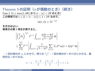 Theorem 5 の証明（n が偶数のとき）
（続き）
Case 2（t ≥ max{1, 4R} かつ |t − |x|| < 2R のとき）
この領域では 1 ≤ (1 + |t − |x||) ≤ 1 + 2R なので，
|u(t, x)| ≤ Ct− n−1
2
を示せばよい．
解表示の第 2 項を計算すると，

1
t
∂t
n−2
2
tn−1
Z
|y|≤1
u1(x + ty)
p
1 − |y|2
dy
≤
n−2
2
X
ℓ=0
tℓ+1
Z
|y|≤1
1
p
1 − |y|2
X
|α|=ℓ
Cα∂α
u1(x + ty)yα
dy .
∵ ℓ 回の微分が u1 にかかり，残りの n−2
2 − ℓ 回の微分が t のべきにかかる．最
終的な t のべきは，
n − 1 −
n − 2
2
−

n − 2
2
− ℓ

= ℓ + 1.
奏理音ムイ（Vtuber） 1 / 7
 