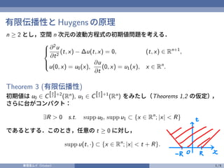 有限伝播性と Huygens の原理
n ≥ 2 とし，空間 n 次元の波動方程式の初期値問題を考える．





∂2
u
∂t2
(t, x) − ∆u(t, x) = 0, (t, x) ∈ Rn+1
,
u(0, x) = u0(x),
∂u
∂t
(0, x) = u1(x), x ∈ Rn
.
Theorem 3 (有限伝播性)
初期値は u0 ∈ C[n
2 ]+2
(Rn
), u1 ∈ C[n
2 ]+1
(Rn
) をみたし（Theorems 1,2 の仮定）
，
さらに台がコンパクト：
∃R > 0 s.t. supp u0, supp u1 ⊂ {x ∈ Rn
; |x| < R}
であるとする．このとき，任意の t ≥ 0 に対し，
supp u(t, ·) ⊂ {x ∈ Rn
; |x| < t + R}.
奏理音ムイ（Vtuber） 1 / 5
興
ー
 