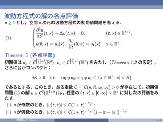 波動方程式の解の各点評価
n ≥ 1 とし，空間 n 次元の波動方程式の初期値問題を考える．





∂2
u
∂t2
(t, x) − ∆u(t, x) = 0, (t, x) ∈ Rn+1
,
u(0, x) = u0(x),
∂u
∂t
(0, x) = u1(x), x ∈ Rn
.
(1)
Theorem 5 (各点評価)
初期値は u0 ∈ C[n
2 ]+2
(Rn
), u1 ∈ C[n
2 ]+1
(Rn
) をみたし（Theorems 1,2 の仮定）
，
さらに台がコンパクト：
∃R > 0 s.t. supp u0, supp u1 ⊂ {x ∈ Rn
; |x| < R}
であるとする．このとき，ある定数 C = C(n, R, u0, u1) > 0 が存在して，初期値
問題 (1) の解 u ∈ C2
(R1+n
) は，任意の (t, x) ∈ [0, ∞) × Rn
に対し次の評価をみ
たす．
(i) n が奇数のとき，|u(t, x)| ≤ C(1 + t)− n−1
2 ;
(ii) n が偶数のとき，|u(t, x)| ≤ C(1 + t)− n−1
2 (1 + |t − |x||)− n−1
2 .
奏理音ムイ（Vtuber） 1 / 4
 
