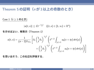 Theorem 5 の証明（n が 3 以上の奇数のとき）
Case 1（t ≥ 1 のとき)
|u(t, x)| ≤ Ct− n−1
2 ((t, x) ∈ [1, ∞) × Rn
)
を示せばよい．解表示（Theorem 1）
u(t, x) =
1
(n − 2)!!ωn
"
∂t

1
t
∂t
n−3
2
tn−2
Z
|y|=1
u0(x + ty) dσ(y)
!
+

1
t
∂t
n−3
2
tn−2
Z
|y|=1
u1(x + ty) dσ(y)
!#
を思い出そう．この右辺を評価する．
奏理音ムイ（Vtuber） 1 / 6
 