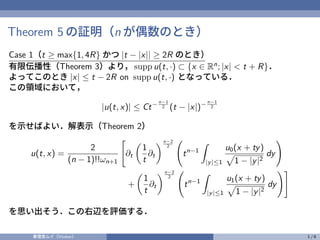 Theorem 5 の証明（n が偶数のとき）
Case 1（t ≥ max{1, 4R} かつ |t − |x|| ≥ 2R のとき）
有限伝播性（Theorem 3）より， supp u(t, ·) ⊂ {x ∈ Rn
; |x| < t + R}．
よってこのとき |x| ≤ t − 2R on supp u(t, ·) となっている．
この領域において，
|u(t, x)| ≤ Ct− n−1
2 (t − |x|)− n−1
2
を示せばよい．解表示（Theorem 2）
u(t, x) =
2
(n − 1)!!ωn+1
"
∂t

1
t
∂t
n−2
2
tn−1
Z
|y|≤1
u0(x + ty)
p
1 − |y|2
dy
!
+

1
t
∂t
n−2
2
tn−1
Z
|y|≤1
u1(x + ty)
p
1 − |y|2
dy
!#
を思い出そう．この右辺を評価する．
奏理音ムイ（Vtuber） 1 / 6
 