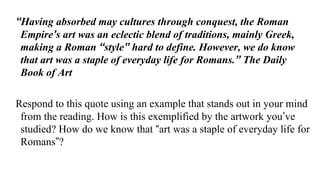 “Having absorbed may cultures through conquest, the Roman
Empire’s art was an eclectic blend of traditions, mainly Greek,
...