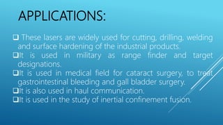 APPLICATIONS:
 These lasers are widely used for cutting, drilling, welding
and surface hardening of the industrial products.
It is used in military as range finder and target
designations.
It is used in medical field for cataract surgery, to treat
gastrointestinal bleeding and gall bladder surgery.
It is also used in haul communication.
It is used in the study of inertial confinement fusion.
 