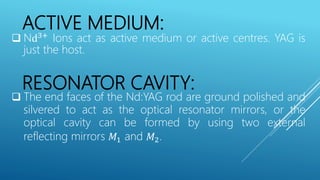 ACTIVE MEDIUM:
 Nd3+
Ions act as active medium or active centres. YAG is
just the host.
RESONATOR CAVITY:
 The end faces of the Nd:YAG rod are ground polished and
silvered to act as the optical resonator mirrors, or the
optical cavity can be formed by using two external
reflecting mirrors 𝑀1 and 𝑀2.
 