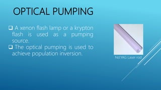 OPTICAL PUMPING
 A xenon flash lamp or a krypton
flash is used as a pumping
source.
 The optical pumping is used to
achieve population inversion.
Nd:YAG Laser rod
 