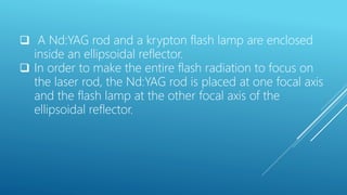  A Nd:YAG rod and a krypton flash lamp are enclosed
inside an ellipsoidal reflector.
 In order to make the entire flash radiation to focus on
the laser rod, the Nd:YAG rod is placed at one focal axis
and the flash lamp at the other focal axis of the
ellipsoidal reflector.
 
