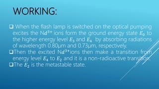 WORKING:
 When the flash lamp is switched on the optical pumping
excites the N𝑑3+
ions form the ground energy state 𝐸0 to
the higher energy level 𝐸3 and 𝐸4 by absorbing radiations
of wavelength 0.80µm and 0.73µm, respectively.
Then the excited N𝑑3+
ions then make a transition from
energy level 𝐸4 to 𝐸2 and it is a non-radioactive transition.
The 𝐸2 is the metastable state.
 