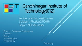 Gandhinagar Institute of
Technology(012)
Active Learning Assignment
Subject : Physics(2110011)
Topic : ND:YAG laser
Branch : Computer Engineering
Division :
Batch:
Enrollment no. :
Prepared by :
Guided by :
 