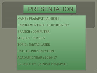 PRESENTATION
1NAME : PRAJAPATI JAINISH J.
ENROLLMENT NO. : 161010107017
BRANCH : COMPUTER
SUBJECT : PHYSICS
TOPIC : Nd:YAG LASER
DATE OF PRESENTATION :
ACADAMIC YEAR : 2016-17
CREATED BY : JAINISH PRAJAPATI
1
 