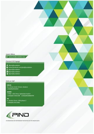 Connect & Engage
Visit or Call
Learn More
www.pindfounda on.org
@pindfounda on
@pindfounda on
@pindfounda on
@pindfounda on
www.facebook.com/pindfounda on
25, Jimmy Carter Street, Asokoro
+234(09)2910454
1 PIND - EDC Drive, Egbokodo Itsekiri
+234(0)8172401598 +234(0)9030808794
6, Tombia Street, GRA phase 2
+234(0)8110521802
ABUJA
WARRI
PH
FOUNDATION FOR PARTNERSHIP INITIATIVES IN THE NIGER DELTA
 