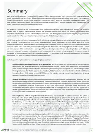 Summary
· Partnering with community embedded organisa ons: CIC built strategic partnerships for the project and created wider
networks and more opportuni es for the trainees through collabora on with YES Building Ini a ve and E.T. Edwin
Industrial Company among others. These include a poten al partnership with Leather Products Manufacturers
Associa on of Abia State (LEPMAS) to have a Skill Up Abia design oﬃce in its secretariat providing CAD/CAM services to
leather products manufacturers in Abia State. There is yet another opportunity to partner with Shoe Sole Dealers of Abia
StatetoprovideCAD/CAMservices. CICalsopartneredwithseveralotherorganisa onsaspoten alemployersofthe
Niger Delta Youth Employment Pathways (NDYEP) began in 2018 to develop models of youth training in which marginalised young
people are trained in market-relevant skills and subsequently supported into sustainable jobs or enterprise. It currently works
through 13 implemen ng partners in the aquaculture, construc on and ICT sectors, in Rivers, Abia and Akwa Ibom states. This
paper explores the methods applied and the mid-term results achieved in the ICT sector in Abia state, using the example of the
projectimplementedbyClintonelInnova onCentre(CIC).
· Combining business and development sector approaches: NDYEP partnered with entrepreneurial business-oriented
organisa ons that were selected through a compe ve tender process. Through these organisa ons, it has deployed
proﬁt-oriented strategies with the objec ve of contribu ng to s mula ng economic growth and demonstra ng 'business
thinking' to trainees. For the ICT sector in Aba, Abia State, NYDEP partnered with Innova on Growth Hub and Clintonel
Innova on Centre (CIC), a solar-powered STEM Centre, that provides training, mentoring and equipment for young
peopletocreatediﬀerentproductsandbusinesses.
· Working to strengths: PIND project management permi ed ﬂexibility concerning training content, approach, and the
rela onships built by grantees to support training. It aimed to oﬀer tailored support to organisa ons as their approaches
evolved.Thissupportallowedtheorganisa onstoworktotheirstrengthsandevolvetraining-to-enterprise/employment
models tailored to the par cular local economy in which their organisa on is embedded. For CIC, this allowed the
development of a dis nct approach involving an enriched, hands-on training curriculum which includes opportunity to
iden fy gaps and problems and develop resourcefulness to solve these and forge rela onships with entrepreneurs for
futureopportuni esforthetraineesa ercomple on.
Keyfeaturesoftheimplementa onmodelsuppor ngtheseresultsare:
NDYEP's interven on in ICT aimed to equip youth with skills such as coding and digital marke ng that would help them obtain jobs
in the ICT sector. CIC has trained 140 youth; 28% of whom are women. All the trainees were all young people, aged 17-28, mostly
from low income families, with diverse educa onal backgrounds- some were secondary school drop outs, some had completed
secondary school; some were under-graduates and some graduates. A few were ar sans trying to run small businesses. Almost
half of the trainees (49%) par cipated in a training on "Business Development and Access to Funding for Start-ups". 69 of the
trainees are either self-employed freelancers or in paid employment, 34 of them are in internships while 29 trainees started 10
businesses. In summary, about 90% of the trainees are engaged; 77% of them are either self-employed freelancers or in salaried
employment;24%ofthetotaltrainedhavebeenplacedininternships.
Aba, Abia State's commercial hub, has a plethora of Small and Medium Enterprises, SMEs manufacturing products that are sold in
diﬀerent parts of Nigeria. Most of these products are produced manually thus making the products uncompe ve with
compe tors who have high-tech and automated produc on lines. This challenge provides an opportunity for young people who
areinterestedinICTinAbaandwillleadtoimprovementinqualityof'AbaMade'products.
· Enriching training with an integrated approach: The training provided by CIC in ICT/Solar combines ﬁve syllabi: 1)
Computer Aided Design (CAD); 2) Computer Aided Manufacturing (CAM); 3) Renewable Energy (Solar); 4) Access to
funding for start-ups; and 5) So skills or business and personal development. CIC adapted the Autodesk Inc. curriculum
for the training on Computer Aided Design (CAD) and Computer Aided Manufacturing (CAM), using Autodesk Inventor
and Autodesk Fusion360 respec vely. The curriculum of Intelligent Energy-Europe (IEE), a programme of the European
Commission, was used for solar energy. The ICT training was prac ce-oriented; it provided trainees with hands-on
experienceaspartofthetraining.Thetraineeswereexposedtofunc oningbusinessprocesses,asanaddeddimensionof
theirtraining.CICbuiltamarketresearchcomponent(MarketImmersion)intothetraining.
FOUNDATION FOR PARTNERSHIP INITIATIVES IN THE NIGER DELTA 2
 