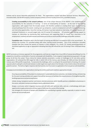 trainees and to secure internship placements for them. The organisa ons include Solid Blast Technical Services, MaacZulus
Innova veSkills,CeleIfeHillCompany,CandisCompanyLimited,CommonFacilityCentre(CFC),andPGNCompany.
· Crea ng accountability to the onward pathway: one of the unique features of the NDYEP is the establishment of
accountability for the outcomes of training – in terms of employability of trainees – at the level of the training
organisa on, with support from the broader project. CIC therefore worked on crea ng three types of post-training
onward pathways from the outset: crea ng start-up companies; routes to employment and self-employed freelancing;
and internship opportuni es. Since the training, 34 trainees have been placed on internships; 69 trainees became self-
employed freelancers or secured waged jobs; and 29 started 10 companies. CIC provided post training support to
trainees on internships by monitoring their performance and suppor ng them to transit from internship to full
employment,rou nelymetwithtraineesandfreelancerstodiscussworkandlifechallengesandproﬀersolu ons.
· Comple on rate: Comple on rate in the ﬁrst batch of training was 46% but it increased to 92% in the second batch. To
achieve this increase, CIC consulted widely with other training service providers. One of the ins tu ons consulted
revealed that they involve the parents of trainees in their programs. As a result, CIC invited parents/guarantors of
shortlisted applicants to sign an agreement indica ng that they will refund the cost of training if their child/ward drops
out.
Emergingrecommenda onsfororganisa onsmovingintosimilaryouthworkreadinessapproachesinclude:
NDYEP promotes an inclusive approach for the programme, and had set a target that at least 40% of trainees beneﬁ ng from the
programme should be a combina on of women and people with disabili es. It also targeted marginalised young people in the age
group 16-26 from the outset. These criteria for trainee selec on presented a number of challenges to CIC and other partner
organisa ons. CIC achieved the 40% target for CAD, in which 51% of the trainees were females, for CAM and Solar the female
trainees were 34% and 9% respec vely. To overcome this challenge, while recrui ng for the second batch of training, CIC created
separateadvertsaskingforonlyfemaletraineesinorderto getmoreapplica ons from females.Italsotriedto reducethetechnical
gradeforwomen. Thisledtoahigherresponseratefromwomen,buttherewerenoapplica onsfromanypersonwithdisabili es.
· Ini ate strong, transparent partner and trainee selec on processes which iden fy partners embedded as businesses in
thesector;andselecttraineesaccordingtoclearlyunderstoodcriteria.
· Design a curriculum which integrates business and so skills with technical skills, and use a methodology which give
opportunitytoapplyandprac ceallthesetypesofskillsoverthecourseofthetraining.
· Use strategies for inclusion of people with disabili es for contribu ng to gender equality, especially in sectors in which
womendonotnormallywork.
· Ensuring accountability of the project to employment / sustainable business outcomes, not simply training, and planning
for the post-training ac vi es and support that will be necessary to facilitate the onward process of strengthening skills,
buildingexperienceandaccessingﬁnance.
FOUNDATION FOR PARTNERSHIP INITIATIVES IN THE NIGER DELTA 3
 
