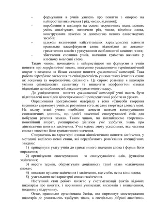 - формування в учнів уявлень про поняття з опорою на
найпростіші визначення ( рід, число, відмінок);
- вироблення в школярів на основі теоретичних знань мовних
умінь аналізувати, визначати рід, число, відмінок слова,
конструювати лексеми за допомогою певних словотворчих
засобів;
- шляхом визначення найсуттєвіших характеристик навчити
правильно класифікувати слова відповідно до лексико-
граматичних класів з урахуванням особливостей кожного з них;
- збагачення словника учнів, навчання грамотно вживати у
власному мовленні слова.
Таким чином, починаючи з найпростішого ми формуємо в учнів
поняття про морфологічні ознаки, поступово ускладнюючи термінологічний
апарат з виходом на більш складне поняття граматичної категорії. Така
робота передбачає засвоєння та співвіднесеність учнями таких істотних ознак
як лексична та морфологічна спільність. Це сприяє розвитку в школярів
уміння співвідносити семантику та визначати морфологічні ознаки
відповідно до особливостей лексико-граматичного класу.
До усвідомлення поняття граматичної категорії учні мають бути
підготовлені внаслідок цілеспрямованої пропедевтичної роботи на уроках.
Опрацювання програмового матеріалу з теми «Способи творення
іменника» спрямовує учнів до розуміння того, як саме творяться слова у мові.
На цьому етапі учням необхідно довести шляхом конструювання
синтаксичних одиниць, що однієї лексичної сполучуваності слів для
побудови речення замало. Таким чином, ми поглиблюємо теоретико-
понятійний апарат, розширюємо діапазон уже здобутих знань про
лінгвістичне поняття закінчення. Учні мають змогу усвідомити, яка частина
слова є «носієм» його граматичного значення.
Спираючись на характерні ознаки лінгвістичного поняття закінчення, у
методиці виділено певні етапи, які передбачають розв’язання специфічних
завдань:
1) привернути увагу учнів до граматичного значення слова і форми його
вираження;
2) організувати спостереження за сполучуваністю слів, функцією
закінчення;
3) ввести термін, обґрунтувати доцільність такої назви «закінчення
слова»;
4) показати нульове закінчення і закінчення, яке стоїть не на кінці слова;
5) узагальнити всі характерні ознаки закінчення.
Наступний етап роботи полягає у систематизації фактів відомих
школярам про поняття, і порівнянні учнівських висновків з визначенням,
поданим у підручнику.
Отже, правильно організована бесіда, яка спрямовує спостереження
школярів до узагальнень здобутих знань, а спеціально дібрані аналітико-
 