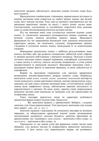 синтетичні завдання забезпечують засвоєння учнями істотних ознак будь-
якого поняття.
Пропедевтичне ознайомлення з іменником, прикметником дієсловом та
іншими частинами мови спирається на здобуті раніше знання, про будову
слова, його значущі частини. Тому саме ці відомості повторюються під час
виконання практичних завдань на аналіз і синтез різних частин мови.
Систематизація, узагальнення та поглиблення теоретичної бази можливе
лише за умови вичленовування вчителем вузлових питань.
Під час вивчення нової теми уточнюється значення відомих учням
понять, їх лінгвістичні можливості розширюються новими ознаками, що
визначає ступінь повноти розуміння мовного явища. Можливості
формування під час опрацювання відповідної теми зумовлені комплексним
характером завдань, які включають слухання, відпрацювання вимови,
з’ясування й уточнення значень понять, виписування їх за семантичними
ознаками.
Формування граматичних понять є найбільш результативним, якщо
вчитель постійно дбає про розвиток пізнавальних здібностей дітей, озброює
їх вмінням виділяти найголовніше з вивченого матеріалу. Оскільки в основі
логічного мислення лежать операції порівняння, класифікації, узагальнення,
а також аналізу й синтезу, вчитель поступово відпрацьовує в учнів уміння
використовувати їх навчальній діяльності. Важливими навичками учнів є
групування мовних фактів та виявлення принципу, за яким здійснюється їх
класифікація.
Вправи на групування споріднених слів доцільно завершувати
визначенням лексико-граматичного розряду кожного слова. Наприклад,
аналізуючи слова зелень, зелений, зелено, зеленіють, позеленілий школярі не
тільки відшукують ознаки притаманні певному лексико-граматичному класу,
доводячи, що дані слова є різними частинами мови, а й поглиблюють здобуті
знання щодо морфемного складу, забезпечуючи принцип наступності та
перспективності у навчанні. На нашу думку, доречно учням запропонувати
визначити частини мови відповідно до записаних слів, які спроектовано на
інтерактивну дошку.
Увага школярів звертається також на характерні особливості
граматичної форми кожної частини мови. Наприклад:
- Які закінчення бувають у прикметників? Виберіть з поданих
закінчень слів тільки прикметникові. Учні аналізують закінчення слів, основи
яких закриті: -уть, -ий, -а, -ого, -і.
Ідентичні завдання є важливими, бо спонукають школярів до активних
міркувань, до обґрунтування правильної власної думки, розмежування
частиномовної належності, оскільки більшість закінчень притаманні як
прикметникам, так і іменникам ( зима сніжна – закінчення в обох словах –а;
веселі пісні – закінчення в обох словах –і).
Ураховуючи те, що знання учнів про формальні ознаки частин мови
обмежені, слід якомога частіше їм підкреслювати граматичну значущість
закінчення. З цією метою слід запропонувати вправи, які розвивають
 