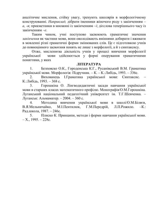 аналітичне мислення, стійку увагу, тренують школярів в морфологічному
конструюванні. Наприклад, дібрати іменники жіночого роду з закінченням –
а, -я; прикметники в множині із закінченням –і; дієслова теперішнього часу із
закінченням –е.
Таким чином, учні поступово засвоюють граматичне значення
закінчення як частини мови, вони оволодівають вміннями добирати і вживати
в мовленні різні граматичні форми змінюваних слів. Це є підготовкою учнів
до повноцінного засвоєння понять не лише з морфології, а й з синтаксису.
Отже, мисленнєва діяльність учнів у процесі вивчення морфології
української мови здійснюється у формі оперування граматичними
поняттями, у яких
ЛІТЕРАТУРА
1. Безпояско О.К., Городенська К.Г., Русанівський В.М. Граматика
української мови. Морфологія: Підручник. – К. – К.:Либідь, 1993. – 336с.
2. Вихованець І.Граматика української мови: Синтаксис. –
К.:Либідь, 1993. – 368 с.
3. Горошкіна О. Лінгводидактичні засади навчання української
мови в старших класах математичного профілю. Монографія/О.М.Горошкіна.
Луганський національний педагогічний університет ім. Т.Г.Шевченка. –
Луганськ: Альмаматер. – 2004. – 360 с.
4. Методика вивчення української мови в школі/О.М.Біляєв,
В.Я.Мельничайко, М.І.Пентилюк, Г.М.Передрій, Л.П.Рожило. –К.:
Рад.школа, 1987. – 246с.
5. Плиско К. Принципи, методи і форми навчання української мови.
– Х., 1995. – 228с.
 