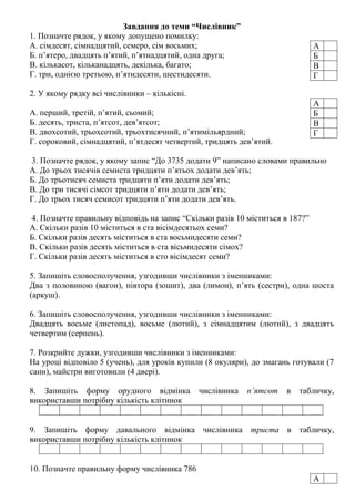 Завдання до теми “Числівник”
1. Позначте рядок, у якому допущено помилку:
А. сімдесят, сімнадцятий, семеро, сім восьмих;
Б. п’ятеро, двадцять п’ятий, п’ятнадцятий, одна друга;
В. кількасот, кільканадцять, декілька, багато;
Г. три, однією третьою, п’ятидесяти, шестидесяти.
2. У якому рядку всі числівники – кількісні.
А. перший, третій, п’ятий, сьомий;
Б. десять, триста, п’ятсот, дев’ятсот;
В. двохсотий, трьохсотий, трьохтисячний, п’ятимільярдний;
Г. сороковий, сімнадцятий, п’ятдесят четвертий, тридцять дев’ятий.
3. Позначте рядок, у якому запис “До 3735 додати 9” написано словами правильно
А. До трьох тисячів семиста тридцяти п’ятьох додати дев’ять;
Б. До трьотисяч семиста тридцяти п’яти додати дев’ять;
В. До три тисячі сімсот тридцяти п’яти додати дев’ять;
Г. До трьох тисяч семисот тридцяти п’яти додати дев’ять.
4. Позначте правильну відповідь на запис “Скільки разів 10 міститься в 187?”
А. Скільки разів 10 міститься в ста вісімдесятьох семи?
Б. Скільки разів десять міститься в ста восьмидесяти семи?
В. Скільки разів десять міститься в ста вісьмидесяти сімох?
Г. Скільки разів десять міститься в сто вісімдесят семи?
5. Запишіть словосполучення, узгодивши числівники з іменниками:
Два з половиною (вагон), півтора (зошит), два (лимон), п’ять (сестри), одна шоста
(аркуш).
6. Запишіть словосполучення, узгодивши числівники з іменниками:
Двадцять восьме (листопад), восьме (лютий), з сімнадцятим (лютий), з двадцять
четвертим (серпень).
7. Розкрийте дужки, узгодивши числівники з іменниками:
На уроці відповіло 5 (учень), для уроків купили (8 окуляри), до змагань готували (7
сани), майстри виготовили (4 двері).
8. Запишіть форму орудного відмінка числівника п’ятсот в табличку,
використавши потрібну кількість клітинок
9. Запишіть форму давального відмінка числівника триста в табличку,
використавши потрібну кількість клітинок
10. Позначте правильну форму числівника 786
А
Б
В
Г
А
Б
В
Г
А
 